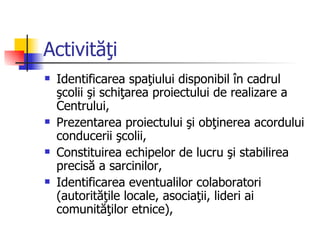 Activităţi
   Identificarea spaţiului disponibil în cadrul
    şcolii şi schiţarea proiectului de realizare a
    Centrului,
   Prezentarea proiectului şi obţinerea acordului
    conducerii şcolii,
   Constituirea echipelor de lucru şi stabilirea
    precisă a sarcinilor,
   Identificarea eventualilor colaboratori
    (autorităţile locale, asociaţii, lideri ai
    comunităţilor etnice),
 