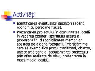 Activităţi
   Identificarea eventualilor sponsori (agenţi
    economici, persoane fizice),
   Prezentarea proiectului în comunitatea locală
    în vederea obţinerii sprijinului acesteia
    (sponsorizări, disponibilitatea membrilor
    acesteia de a dona fotografii, îmbrăcăminte
    care să exemplifice portul tradiţional, obiecte,
    unelte tradiţionale; popularizarea proiectului
    prin afişe realizate de elevi, prezentarea în
    mass-media locală).
 