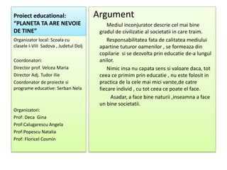 Proiect educational:                   Argument
“PLANETA TA ARE NEVOIE                      Mediul inconjurator descrie cel mai bine
DE TINE”                                gradul de civilizatie al societatii in care traim.
Organizator local: Scoala cu                Responsabilitatea fata de calitatea mediului
clasele I-VIII Sadova , Judetul Dolj    apartine tuturor oamenilor , se formeaza din
                                        copilarie si se dezvolta prin educatie de-a lungul
Coordonatori:                           anilor.
Director prof. Velcea Maria                 Nimic insa nu capata sens si valoare daca, tot
Director Adj. Tudor Ilie                ceea ce primim prin educatie , nu este folosit in
Coordonator de proiecte si              practica de la cele mai mici varste,de catre
programe educative: Serban Nela         fiecare individ , cu tot ceea ce poate el face.
                                             Asadar, a face bine naturii ,inseamna a face
                                        un bine societatii.
Organizatori:
Prof: Deca Gina
Prof:Calugarescu Angela
Prof:Popescu Natalia
Prof: Floricel Cosmin
 