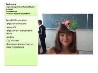 Evaluarea
-diplome si premii la sfarsitul fiecarei
activitati
-autoevaluare
-evaluare de catre ceilalti elevi


Rezultatele asteptate:
-expozitie de desene
-fotografii
-expozitie de aranjamente
florale
-postere
-CD/ discheta
-diseminarea proiectului in
mass-media locala
 