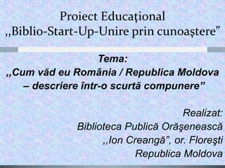 Proiect Educaţional
,,Biblio-Start-Up-Unire prin cunoaştere”
Tema:
,,Cum văd eu România / Republica Moldova
– descriere într-o scurtă compunere”
Realizat:
Biblioteca Publică Orăşenească
,,Ion Creangă”, or. Floreşti
Republica Moldova
 