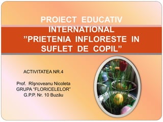 ACTIVITATEA NR.4
Prof. Rîşnoveanu Nicoleta
GRUPA “FLORICELELOR”
G.P.P. Nr. 10 Buzău
PROIECT EDUCATIV
INTERNATIONAL
”PRIETENIA INFLORESTE IN
SUFLET DE COPIL”
 