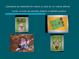 Colectarea de materiale din natura cu care se vor realiza diferite lucrari  la orele de educatie plastica si abilitati practice   