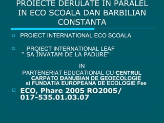 PROIECTE DERULATE IN PARALEL IN ECO SCOALA DAN BARBILIAN CONSTANTA PROIECT INTERNATIONAL ECO SCOALA PROIECT INTERNATIONAL  LEAF   “ SA  Î NVATAM DE LA PADURE“   IN  PARTENERIAT EDUCATIONAL CU  C ENTRUL  C ARPATO  D ANUBIAN DE  G EOECOLOGIE si FUNDATIA EUROPEANA DE ECOLOGIE Fee ECO, Phare 2005 RO2005/ 017-535.01.03.07 