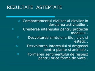 REZULTATE  ASTEPTATE  Comportamentul civilizat al elevilor in derularea activitatilor . Cresterea interesului pentru protectia mediului . Dezvoltarea simtului critic , civic si estetic . Dezvoltarea interesului si dragostei pentru plante si animale . Formarea sentimentului de respect pentru orice forma de viata . 