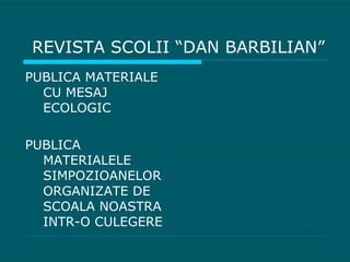 REVISTA SCOLII “DAN BARBILIAN” PUBLICA MATERIALE CU MESAJ ECOLOGIC PUBLICA MATERIALELE SIMPOZIOANELOR ORGANIZATE DE SCOALA NOASTRA INTR-O CULEGERE 