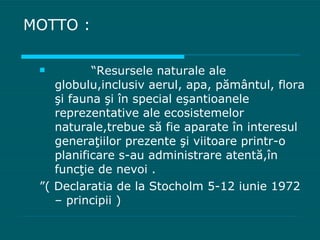 MOTTO : “ Resursele naturale ale globulu,inclusiv aerul, apa, p ă m â ntul, flora  ş i fauna  ş i  î n special e ş antioanele reprezentative ale ecosistemelor naturale,trebue s ă  fie aparate  î n interesul genera ţ iilor prezente  ş i viitoare printr-o planificare s-au administrare atent ă , î n func ţ ie de nevoi . ” ( Declaratia de la Stocholm 5-12 iunie 1972 – principii ) 
