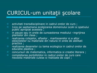 CURICUL-um unitaţii şcolare activitati transdisciplinare in cadrul orelor de curs ; 1ora pe saptamana ecolgizarea domeniului scolii si spatiului public apropiat acesteia ; in pauze sau in orele de cunoasterea mediului –ingrijirea plantelor din clasa ; realizarea colajelor, afiselor , martisoarelor si a altor obiectelelor cu materiale din natura in orele de abilitati practice ; realizarea desenelor cu tema ecologica in cadrul orelor de educatie plastica ; concursuri de matematica, informatica si creatie literara ; completarea portofoliilor-in cadrul orelor de curs care necesita materiale culese si realizate de copii ; 