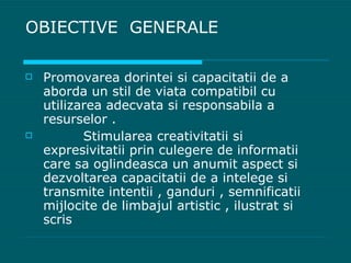 OBIECTIVE  GENERALE Promovarea dorintei si capacitatii de a aborda un stil de viata compatibil cu utilizarea adecvata si responsabila a resurselor . Stimularea creativitatii si expresivitatii prin culegere de informatii care sa oglindeasca un anumit aspect si dezvoltarea capacitatii de a intelege si transmite intentii , ganduri , semnificatii mijlocite de limbajul artistic , ilustrat si scris  