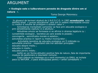 ARGUMENT   « Ecologia este o tulburatoare poveste de dragoste dintre om si natura   ».   Toma George Maiorescu In glosarul de termeni alcatuit de U.N.E.S.C.O. in 1983  ecoeducatia   este definita drept  « proces educational ,care are in vedere interrelatiile omului cu mediul si solutile de protejare a acestor valori » . Schimbarea mentalitatii oamenilor se face prin educatie ecologica si prin sensibilizarea copilului si a adultului . Atitudinea omului se formeaza si se afirma in stransa legatura cu : cunostintele ecologice , teoretice pe care acesta le poseda ;  convingerile , semnificatia morala si estetica ; activitatea practica in raport cu mediul inconjurator ; Activitatile teoretice de educatie ecologica vor fi imbinate cu activitatile practice , respectand cele trei abordari principale : educatia despre mediu ; educatia in mediu ; educatia pentru mediu . Astfel se vor forma atitudini pozitive fata de natura ,fata de importanta modului de gestionare a resurselor comune . Copiii trebuie sa inteleaga ca a venit momentul ca OMUL sa incheie pace cu NATURA , o pace avantajoasa pentru « ambii combatanti ». 