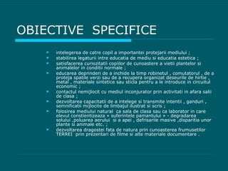 OBIECTIVE  SPECIFICE intelegerea de catre copil a impo rtantei protejarii mediului ; stabilirea legaturii intre educatia de mediu si educatia estetica ; satisfacerea curiozitatii copiilor de cunoastere a vietii plantelor si animalelor in conditii normale ; educarea deprinderi de a inchide la timp robinetul , comutatorul , de a proteja spatile verzi sau de a recupera organizat deseurile de hirtie , metal , materiale sintetice sau sticla pentru a le introduce in circuitul economic ; contactul nemijlocit cu mediul inconjurator prin activitati in afara salii de clasa ; dezvoltarea capacitatii de a intelege si transmite intentii , ganduri , semnificatii mijlocite de limbajul ilustrat si scris ; folosirea mediului natural  ca sala de clasa sau ca laborator in care elevul constientizeaza « suferintele pamantului » - degradarea  solului ,poluarea aerului  si a apei , defrisarile masive ,disparitia unor plante si animale etc. ; dezvoltarea dragostei fata de natura prin cunoasterea frumusetilor  TERREI  prin prezentari de filme si alte materiale documentare . 