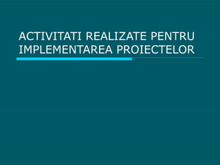 ACTIVITATI REALIZATE PENTRU IMPLEMENTAREA PROIECTELOR 