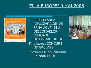 PREZETAREA REALIZARILOR DE PANA ACUM,SI A OBIECTIVELOR VIITOARE INTEGRARII IN UE Finalizare :CONCURS INTERCLASE Folosind CD educational  in cadrul CDI ZIUA EUROPEI 9 MAI 2008 
