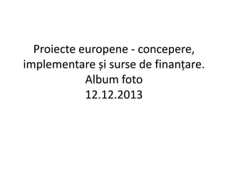 Proiecte europene - concepere, 
implementare și surse de finanțare. 
Album foto 
12.12.2013 
 