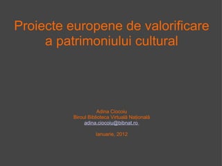 Proiecte europene de valorificare a patrimoniului cultural Adina Ciocoiu Biroul Biblioteca Virtuală Naţională adina.ciocoiu@bibnat.ro  Ianuarie, 2012 