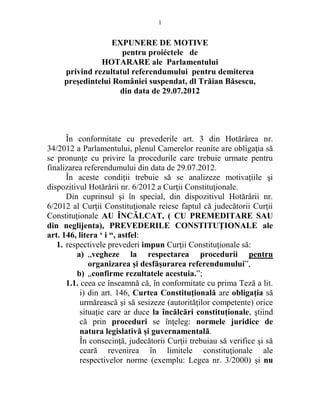 1 
EXPUNERE DE MOTIVE 
pentru proiéctele de 
HOTARARE ale Parlamentului 
privind rezultatul referendumului pentru demiterea 
preşedintelui României suspendat, dl Trăian Băsescu, 
din data de 29.07.2012 
În conformitate cu prevederile art. 3 din Hotărârea nr. 
34/2012 a Parlamentului, plenul Camerelor reunite are obligaţia să 
se pronunţe cu privire la procedurile care trebuie urmate pentru 
finalizarea referendumului din data de 29.07.2012. 
În aceste condiţii trebuie să se analizeze motivaţiile şi 
dispozitivul Hotărârii nr. 6/2012 a Curţii Constituţionale. 
Din cuprinsul şi în special, din dispozitivul Hotărârii nr. 
6/2012 al Curţii Constituţionale reiese faptul că judecătorii Curţii 
Constituţionale AU ÎNCĂLCAT, ( CU PREMEDITARE SAU 
din neglijenta), PREVEDERILE CONSTITUŢIONALE ale 
art. 146, litera ‘ i “, astfel: 
1. respectivele prevederi impun Curţii Constituţionale să: 
a) „vegheze la respectarea procedurii pentru 
organizarea şi desfăşurarea referendumului”, 
b) „confirme rezultatele acestuia.”; 
1.1. ceea ce înseamnă că, în conformitate cu prima Teză a lit. 
i) din art. 146, Curtea Constituţională are obligaţia să 
urmărească şi să sesizeze (autorităţilor competente) orice 
situaţie care ar duce la încălcări constituţionale, ştiind 
că prin proceduri se înţeleg: normele juridice de 
natura legislativă şi guvernamentală. 
În consecinţă, judecătorii Curţii trebuiau să verifice şi să 
ceară revenirea în limitele constituţionale ale 
respectivelor norme (exemplu: Legea nr. 3/2000) şi nu 
 