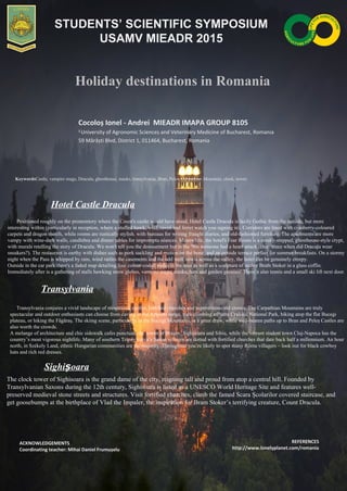 Holiday destinations in Romania
Cocoloș Ionel - Andrei MIEADR IMAPA GROUP 8105
1
University of Agronomic Sciences and Veterinary Medicine of Bucharest, Romania
59 Mărăști Blvd, District 1, 011464, Bucharest, Romania
KeywordsCastle, vampire mugs, Dracula, ghosthouse, masks, transylvania, Bran, Peles, Carpathian Mountain, clock, tower.
Hotel Castle Dracula
Positioned roughly on the promontory where the Count's castle would have stood, Hotel Castle Dracula is lazily Gothic from the outside, but more
interesting within (particularly in reception, where a stuffed hawk, wolf, raven and ferret watch you signing in). Corridors are lined with cranberry-coloured
carpets and dragon motifs, while rooms are rustically stylish. with bureaus for writing fraught diaries, and old-fashioned furniture. The apartments are more
vampy with wine-dark walls, candlebra and dinner tables for impromptu séances. Meanwhile, the hotel's Fear Room is a creaky-stepped, ghosthouse-style crypt,
with murals retelling the story of Dracula. We won't tell you the denouement but in the '90s someone had a heart attack (clue: since when did Dracula wear
sneakers?). The restaurant is earthy with dishes such as pork suckling and mutton on the bone, and an outside terrace perfect for summer breakfasts. On a stormy
night when the Pass is whipped by rain, wind rattles the casements and the odd wolf howls across the valley, the hotel can be genuinely creepy.
Outside in the car park there's a faded map detailing four colour-coded walks in the area as well as a sculpture of author Bram Stoker in a glass coffin.
Immediately after is a gathering of stalls hawking snow globes, vampire mugs, masks, hats and garden gnomes! There’s also tennis and a small ski lift next door.
ACKNOWLEDGEMENTS
Coordinating teacher: Mihai Daniel Frumușelu
REFERENCES
http://www.lonelyplanet.com/romania
STUDENTS’ SCIENTIFIC SYMPOSIUM
USAMV MIEADR 2015
Transylvania conjures a vivid landscape of mountains, castles, fortified churches and superstitious old crones. The Carpathian Mountains are truly
spectacular and outdoor enthusiasts can choose from caving in the Apuseni range, rock climbing atPiatra Craiului National Park, biking atop the flat Bucegi
plateau, or hiking the Făgăraş. The skiing scene, particularly in the Bucegi Mountains, is a great draw, while well-beaten paths up to Bran and Peleş Castles are
also worth the crowds.
A melange of architecture and chic sidewalk cafes punctuate the towns of Braşov, Sighişoara and Sibiu, while the vibrant student town Cluj-Napoca has the
country’s most vigorous nightlife. Many of southern Transylvania’s Saxon villages are dotted with fortified churches that date back half a millennium. An hour
north, in Székely Land, ethnic Hungarian communities are the majority. Throughout you’re likely to spot many Roma villagers – look out for black cowboy
hats and rich red dresses.
Transylvania
The clock tower of Sighisoara is the grand dame of the city, reigning tall and proud from atop a central hill. Founded by
Transylvanian Saxons during the 12th century, Sighisoara is listed as a UNESCO World Heritage Site and features well-
preserved medieval stone streets and structures. Visit fortified churches, climb the famed Scara Şcolarilor covered staircase, and
get goosebumps at the birthplace of Vlad the Impaler, the inspiration for Bram Stoker’s terrifying creature, Count Dracula.
Sighi oaraș
 