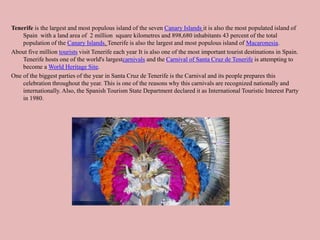 Tenerife is the largest and most populous island of the seven Canary Islands it is also the most populated island of
Spain with a land area of 2 million square kilometres and 898,680 inhabitants 43 percent of the total
population of the Canary Islands. Tenerife is also the largest and most populous island of Macaronesia.
About five million tourists visit Tenerife each year It is also one of the most important tourist destinations in Spain.
Tenerife hosts one of the world's largestcarnivals and the Carnival of Santa Cruz de Tenerife is attempting to
become a World Heritage Site.
One of the biggest parties of the year in Santa Cruz de Tenerife is the Carnival and its people prepares this
celebration throughout the year. This is one of the reasons why this carnivals are recognized nationally and
internationally. Also, the Spanish Tourism State Department declared it as International Touristic Interest Party
in 1980.
 