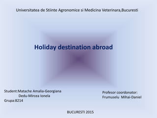 Universitatea de Stiinte Agronomice si Medicina Veterinara,Bucuresti
Holiday destination abroad
Student:Matache Amalia-Geo...