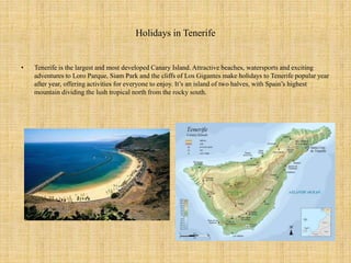 Holidays in Tenerife
• Tenerife is the largest and most developed Canary Island. Attractive beaches, watersports and excit...