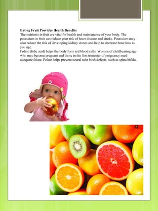 Eating Fruit Provides Health Benefits
The nutrients in fruit are vital for health and maintenance of your body. The
potassium in fruit can reduce your risk of heart disease and stroke. Potassium may
also reduce the risk of developing kidney stones and help to decrease bone loss as
you age.
Folate (folic acid) helps the body form red blood cells. Women of childbearing age
who may become pregnant and those in the first trimester of pregnancy need
adequate folate. Folate helps prevent neural tube birth defects, such as spina bifida.
 