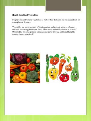 Health Benefits of Vegetables
People who eat fruit and vegetables as part of their daily diet have a reduced risk of
many chronic diseases.
Vegetables are important part of healthy eating and provide a source of many
nutrients, including potassium, fiber, folate (folic acid) and vitamins A, E and C.
Options like brocoli, spinach, tomatoes and garlic provide additional benefits,
making them a superfood!
 