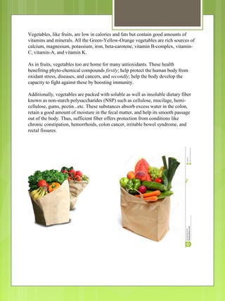 Vegetables, like fruits, are low in calories and fats but contain good amounts of
vitamins and minerals. All the Green-Yellow-Orange vegetables are rich sources of
calcium, magnesium, potassium, iron, beta-carotene, vitamin B-complex, vitamin-
C, vitamin-A, and vitamin K.
As in fruits, vegetables too are home for many antioxidants. These health
benefiting phyto-chemical compounds firstly; help protect the human body from
oxidant stress, diseases, and cancers, and secondly; help the body develop the
capacity to fight against these by boosting immunity.
Additionally, vegetables are packed with soluble as well as insoluble dietary fiber
known as non-starch polysaccharides (NSP) such as cellulose, mucilage, hemi-
cellulose, gums, pectin...etc. These substances absorb excess water in the colon,
retain a good amount of moisture in the fecal matter, and help its smooth passage
out of the body. Thus, sufficient fiber offers protection from conditions like
chronic constipation, hemorrhoids, colon cancer, irritable bowel syndrome, and
rectal fissures.
 