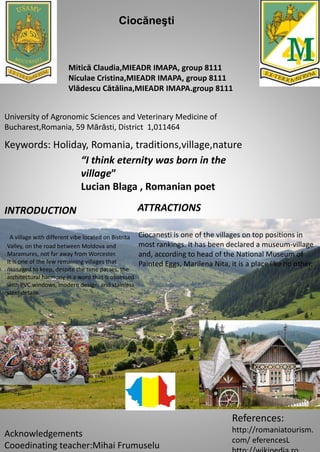 Keywords: Holiday, Romania, traditions,village,nature
INTRODUCTION
Mitică Claudia,MIEADR IMAPA, group 8111
Niculae Cristina,MIEADR IMAPA, group 8111
Vlădescu Cătălina,MIEADR IMAPA.group 8111
University of Agronomic Sciences and Veterinary Medicine of
Bucharest,Romania, 59 Mărăsti, District 1,011464
References:
http://romaniatourism.
com/ eferencesL
Acknowledgements
Cooedinating teacher:Mihai Frumuselu
“I think eternity was born in the
village”
Lucian Blaga , Romanian poet
A village with different vibe located on Bistrita
Valley, on the road between Moldova and
Maramures, not far away from Worcester.
It is one of the few remaining villages that
managed to keep, despite the time passes, the
architectural harmony in a word that is obsessed
with PVC windows, modern design, and stainless
steel details.
Ciocanesti is one of the villages on top positions in
most rankings. It has been declared a museum-village
and, according to head of the National Museum of
Painted Eggs, Marilena Nita, it is a place like no other.
Ciocăneşti
ATTRACTIONS
 