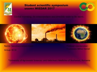Student scientific symposium
usamv MIEDAR 2017
Global warming, its consequences and possible steps to be taken.
Name: Savulescu Ionut-Viorel
Group: 8216
*University of Agronomic Sciences and Veterinary Medicine of Bucharest, Romania
Profesor coordonator:
Frumuselu Mihai Daniel
 