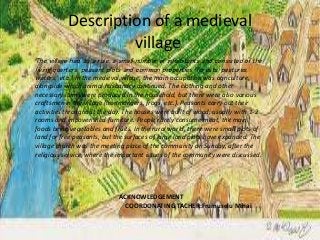 Description of a medieval
village.
The village had, as a rule, a small number of inhabitants and consisted of the
living quarters, peasant plots and common properties (forests, pastures,
waters, etc.). In the medieval village, the main occupation was agriculture,
alongside which animal husbandry continued. The clothing and other
necessary items were produced in the household, but there were also various
craftsmen in the village (ironmongers, frogs, etc.). Peasants carry out their
activities throughout the day. The houses were built of wood, usually with 1-2
rooms and impoverished furniture. People rarely consume meat, the main
foods being vegetables and fruits. In the rural world, there were small plots of
land for free peasants, but the surfaces of large land plots have expanded. The
village church was the meeting place of the community on Sunday, after the
religious service, where the important issues of the community were discussed.
ACKNOWLEDGEMENT
COORDONATING TACHER:Frumuselu Mihai
 