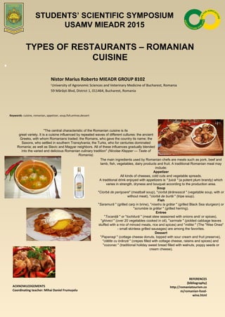 TYPES OF RESTAURANTS – ROMANIAN
CUISINE
Nistor Marius Roberto MIEADR GROUP 8102
1
University of Agronomic Sciences and Veterinary Medicine of Bucharest, Romania
59 Mărăști Blvd, District 1, 011464, Bucharest, Romania
Keywords: cuisine, romanian, appetizer, soup,fish,entree,dessert
"The central characteristic of the Romanian cuisine is its
great variety. It is a cuisine influenced by repeated waves of different cultures: the ancient
Greeks, with whom Romanians traded; the Romans, who gave the country its name; the
Saxons, who settled in southern Transylvania; the Turks, who for centuries dominated
Romania; as well as Slavic and Magyar neighbors. All of these influences gradually blended
into the varied and delicious Romanian culinary tradition" (Nicolae Klepper — Taste of 
Romania).
The main ingredients used by Romanian chefs are meats such as pork, beef and
lamb, fish, vegetables, dairy products and fruit. A traditional Romanian meal may
include:
Appetizer
All kinds of cheeses, cold cuts and vegetable spreads.
A traditional drink enjoyed with appetizers is " ţuică " (a potent plum brandy) which
varies in strength, dryness and bouquet according to the production area.
Soup
"Ciorbă de perişoare" (meatball soup), "ciorbă ţărănească " (vegetable soup, with or
without meat), "ciorbă de burtă " (tripe soup).
Fish
"Saramură " (grilled carp in brine), "nisetru la grătar " (grilled Black Sea sturgeon) or
"scrumbie la grătar " (grilled herring).
Entree
"Tocaniţă " or "tochitură " (meat stew seasoned with onions and/ or spices),
"ghiveci " (over 20 vegetables cooked in oil), "sarmale " (pickled cabbage leaves
stuffed with a mix of minced meats, rice and spices) and "mititei " (The "Wee Ones"
- small skinless grilled sausages) are among the favorites.
Dessert
"Papanaşi " (cottage cheese donuts, topped with sour cream and fruit preserve),
"clătite cu brânză " (crepes filled with cottage cheese, raisins and spices) and
"cozonac " (traditional holiday sweet bread filled with walnuts, poppy seeds or
cream cheese).
ACKNOWLEDGEMENTS
Coordinating teacher: Mihai Daniel Frumușelu
REFERENCES
(bibliography)
http://romaniatourism.co
m/romanian-food-
wine.html
STUDENTS’ SCIENTIFIC SYMPOSIUM
USAMV MIEADR 2015
 