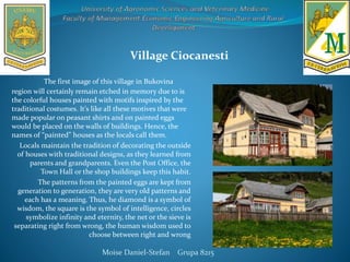 The first image of this village in Bukovina
region will certainly remain etched in memory due to is
the colorful houses painted with motifs inspired by the
traditional costumes. It’s like all these motives that were
made popular on peasant shirts and on painted eggs
would be placed on the walls of buildings. Hence, the
names of “painted” houses as the locals call them.
Locals maintain the tradition of decorating the outside
of houses with traditional designs, as they learned from
parents and grandparents. Even the Post Office, the
Town Hall or the shop buildings keep this habit.
The patterns from the painted eggs are kept from
generation to generation, they are very old patterns and
each has a meaning. Thus, he diamond is a symbol of
wisdom, the square is the symbol of intelligence, circles
symbolize infinity and eternity, the net or the sieve is
separating right from wrong, the human wisdom used to
choose between right and wrong
Moise Daniel-Stefan Grupa 8215
Village Ciocanesti
 