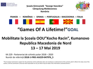 Școala Gimnazială ”George Voevidca”
Câmpulung Moldovenesc
România
FRANȚA – ROMÂNIA – SPANIA – PORTUGALIA – MACEDONIA – ITALIA
”Games Of A Lifetime!”GOAL
"The European Commission support for the production of this publication does not constitute an endorsement of the contents which reflects the views only of the
authors, and the Commission cannot be held responsible for any use which may be made of the information contained therein."
KA 229 - Parteneriat de schimb școlar 2018 – 2020
Număr de referință 2018-1-FR01-KA229-047976_5
Mobilitate la Școala OOU”Kocho Racin”, Kumanovo
Republica Macedonia de Nord
13 – 17 Mai 2019
 