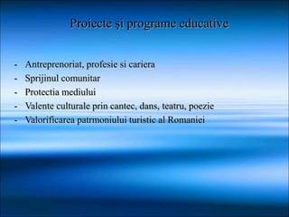 - Antreprenoriat, profesie si cariera
- Sprijinul comunitar
- Protectia mediului
- Valente culturale prin cantec, dans, teatru, poezie
- Valorificarea patrmoniului turistic al Romaniei
Proiecte şi programe educative
 