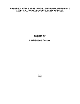 MINISTERUL AGRICULTURII, PĂDURILOR ŞI DEZVOLTĂRII RURALE
      AGENŢIA NAŢIONALĂ DE CONSULTANŢĂ AGRICOLĂ




                       PROIECT TIP

                  Pomi şi arbuşti fructiferi




                            2006
 