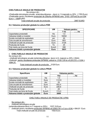 CHELTUIELILE ANUALE DE PRODUCŢIE
                        Se compun din :
-Cheltuielile tehnologice anuale antemăsurătoarea – deviz nr. 5 majorată cu 20% ( 1783 Euro)
-Cheltuielile pentru recoltarea producţiei de 25to/ha (NTM)/92 artic 2102 ) 25Tox2,5z.ox 6,94
Euro = 1084EURO
                 Total cheltuieli anuale de producţie                          2867 EURO

8.2. Valoarea producţiei globale la cultura PĂR

                SPECIFICARE                           UM             Valoare pentru:
                                                                   1 ha         ……ha
Capacitatea proiectată                               Ha             1,0
Valoarea totală a investiei                         Euro          16052
Durata normală de exploatare                         ani            20
Cota anuală de amortisment                          Euro           803
Cheltuieli anuale de producţie                      Euro           3126
Producţia de fructe                                  To             25
Preţ mediu pe tona de fructe                        Euro/t         398
Valoarea totală a producţiei globale                Euro           3931

• CHELTUIELILE ANUALE DE PRODUCŢIE
Se compun din:
- cheltuieli tehnologice anuale (antemăsurătoarea deviz nr.6, majorat cu 20% ( 2044)
-cheltuieli pentru recoltarea producţiei (NTM/92, articol nr. 2120 ) 25 to x 6,25 Z.O. x 6,94 =
1084,37.
                Total cheltuieli anuale de producţie__3126 Euro

8.3. Valoarea producţiei globale la cultura PRUN

             Specificare                    UM                   Valoarea pentru
                                                              1ha               …ha
Capacitatea proiectată                      Ha                1,0
Valoarea totală a investiţiei              Euro              11310
Durata normală de exploatare                Ani                25
Cota anuală de amortisment                 Euro              452,4
Cheltuieli anuale de producţie             Euro              226,6
Producţia de fructe                          t.                20
Cost mediu pe tona de fructe              Euro/t.            113,3
Valoarea totală a producţiei globale      Euro               2600

                         CHELTUIELI ANUALE DE PRODUCŢIE (VPM)

   Se compun din :
- cheltuieli tehnologice anuale
(antemăsurătoarea-deviz nr.7 majorat cu 20%) 1237,19 Euro
- cheltuieli pentru recoltarea producţiei (NTM/92 art.2093) 20 t x 5 zo x 6,94 = 694,81 Euro
        Total cheltuieli anuale de producţie       1932 Euro


                                              322
 