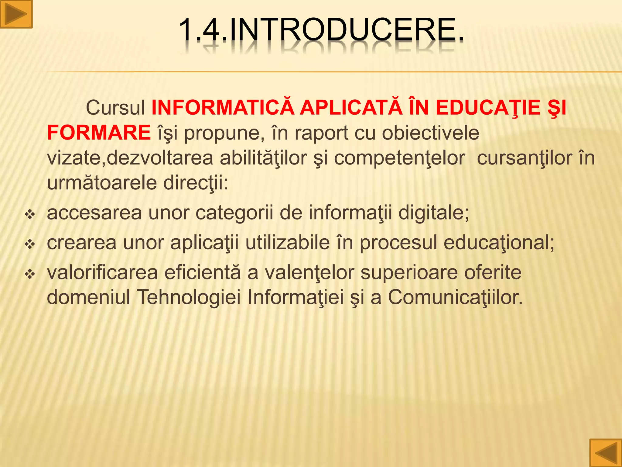 1.4.INTRODUCERE.
Cursul INFORMATICĂ APLICATĂ ÎN EDUCAŢIE ŞI
FORMARE îşi propune, în raport cu obiectivele
vizate,dezvoltarea abilităţilor şi competenţelor cursanţilor în
următoarele direcţii:
 accesarea unor categorii de informaţii digitale;
 crearea unor aplicaţii utilizabile în procesul educaţional;
 valorificarea eficientă a valenţelor superioare oferite
domeniul Tehnologiei Informaţiei şi a Comunicaţiilor.
 