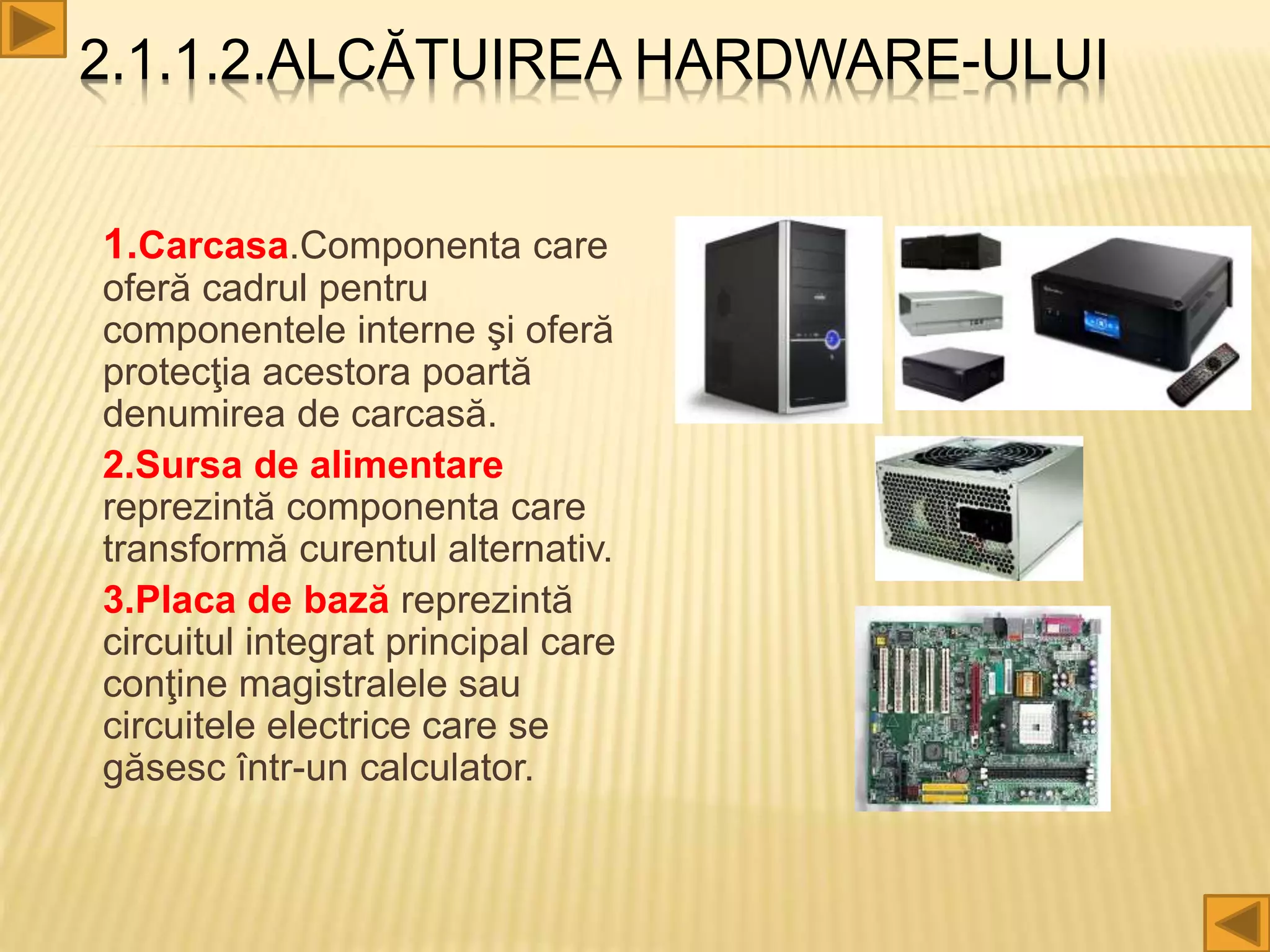 2.1.1.2.ALCĂTUIREA HARDWARE-ULUI
1.Carcasa.Componenta care
oferă cadrul pentru
componentele interne şi oferă
protecţia acestora poartă
denumirea de carcasă.
2.Sursa de alimentare
reprezintă componenta care
transformă curentul alternativ.
3.Placa de bază reprezintă
circuitul integrat principal care
conţine magistralele sau
circuitele electrice care se
găsesc într-un calculator.
 