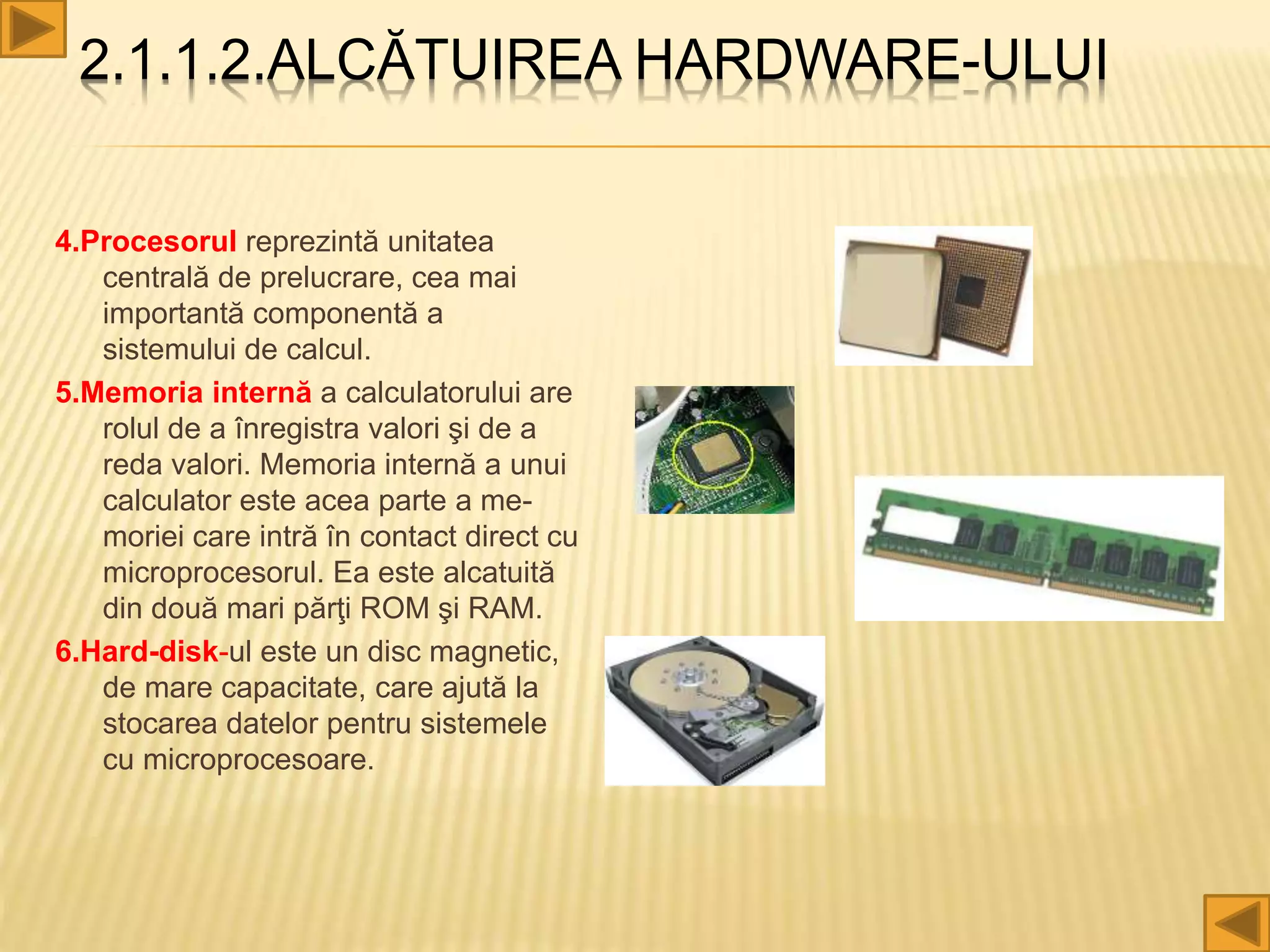 2.1.1.2.ALCĂTUIREA HARDWARE-ULUI
4.Procesorul reprezintă unitatea
centrală de prelucrare, cea mai
importantă componentă a
sistemului de calcul.
5.Memoria internă a calculatorului are
rolul de a înregistra valori şi de a
reda valori. Memoria internă a unui
calculator este acea parte a me-
moriei care intră în contact direct cu
microprocesorul. Ea este alcatuită
din două mari părţi ROM şi RAM.
6.Hard-disk-ul este un disc magnetic,
de mare capacitate, care ajută la
stocarea datelor pentru sistemele
cu microprocesoare.
 