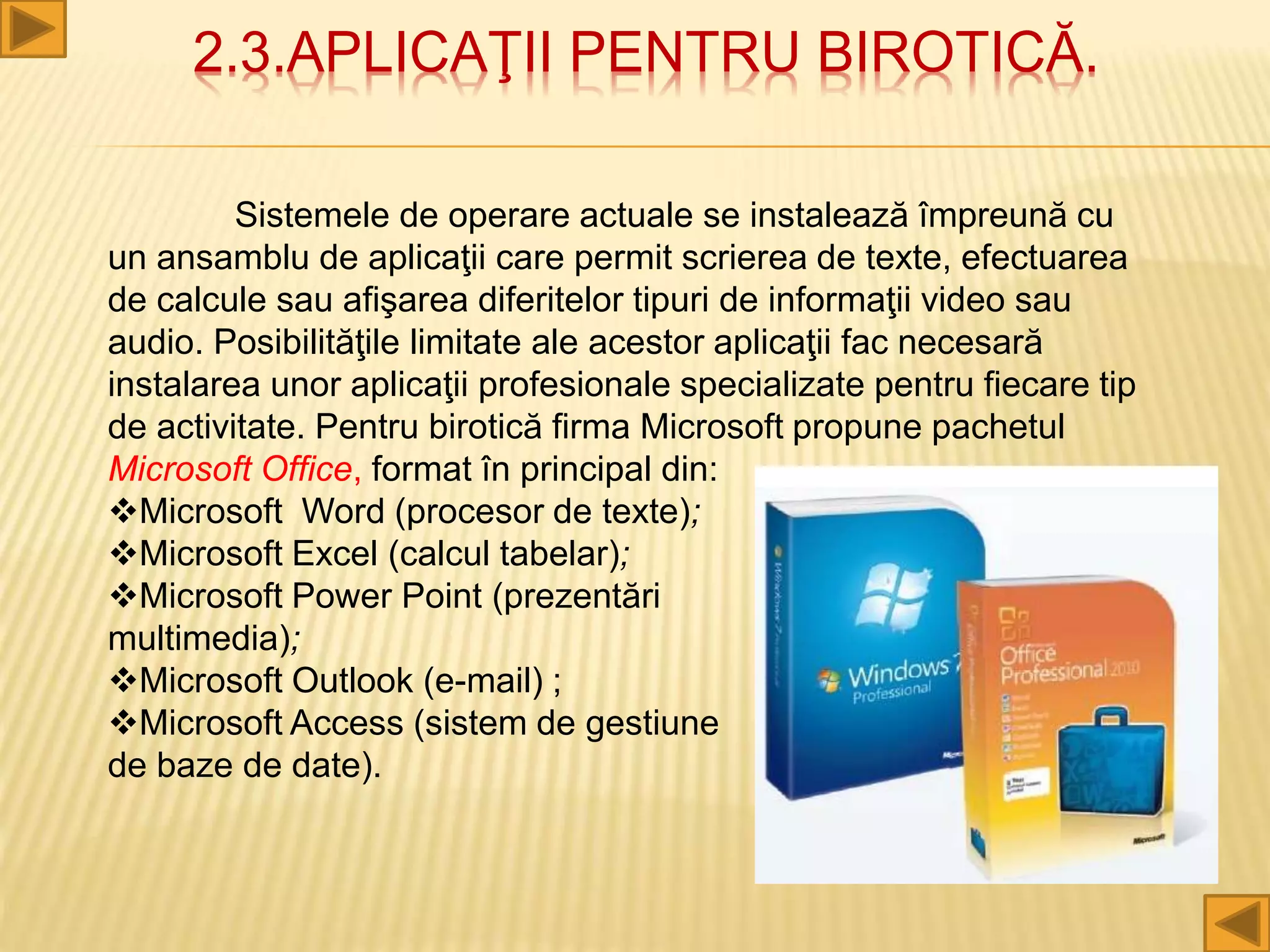 2.3.APLICAŢII PENTRU BIROTICĂ.
Sistemele de operare actuale se instalează împreună cu
un ansamblu de aplicaţii care permit scrierea de texte, efectuarea
de calcule sau afişarea diferitelor tipuri de informaţii video sau
audio. Posibilităţile limitate ale acestor aplicaţii fac necesară
instalarea unor aplicaţii profesionale specializate pentru fiecare tip
de activitate. Pentru birotică firma Microsoft propune pachetul
Microsoft Office, format în principal din:
Microsoft Word (procesor de texte);
Microsoft Excel (calcul tabelar);
Microsoft Power Point (prezentări
multimedia);
Microsoft Outlook (e-mail) ;
Microsoft Access (sistem de gestiune
de baze de date).
 
