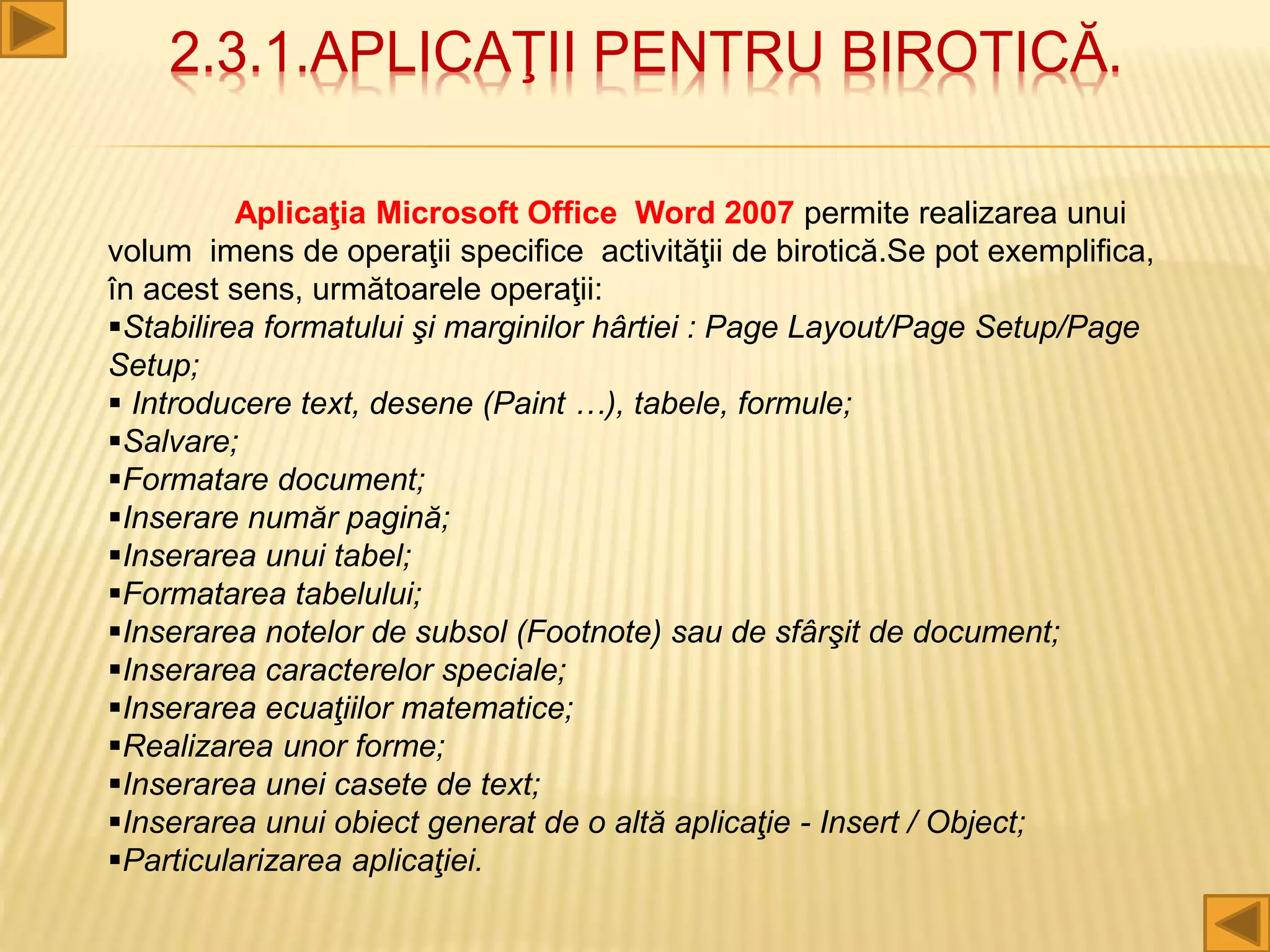 2.3.1.APLICAŢII PENTRU BIROTICĂ.
Aplicaţia Microsoft Office Word 2007 permite realizarea unui
volum imens de operaţii specifice activităţii de birotică.Se pot exemplifica,
în acest sens, următoarele operaţii:
Stabilirea formatului şi marginilor hârtiei : Page Layout/Page Setup/Page
Setup;
 Introducere text, desene (Paint …), tabele, formule;
Salvare;
Formatare document;
Inserare număr pagină;
Inserarea unui tabel;
Formatarea tabelului;
Inserarea notelor de subsol (Footnote) sau de sfârşit de document;
Inserarea caracterelor speciale;
Inserarea ecuaţiilor matematice;
Realizarea unor forme;
Inserarea unei casete de text;
Inserarea unui obiect generat de o altă aplicaţie - Insert / Object;
Particularizarea aplicaţiei.
 