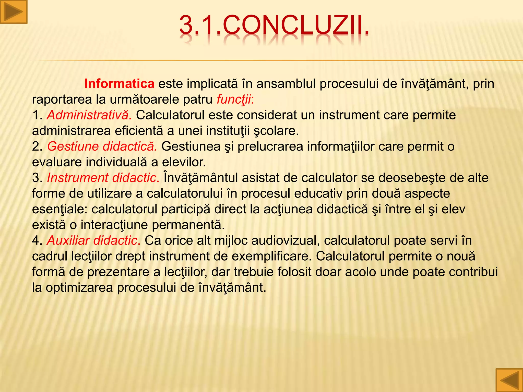 3.1.CONCLUZII.
Informatica este implicată în ansamblul procesului de învăţământ, prin
raportarea la următoarele patru funcţii:
1. Administrativă. Calculatorul este considerat un instrument care permite
administrarea eficientă a unei instituţii şcolare.
2. Gestiune didactică. Gestiunea şi prelucrarea informaţiilor care permit o
evaluare individuală a elevilor.
3. Instrument didactic. Învăţământul asistat de calculator se deosebeşte de alte
forme de utilizare a calculatorului în procesul educativ prin două aspecte
esenţiale: calculatorul participă direct la acţiunea didactică şi între el şi elev
există o interacţiune permanentă.
4. Auxiliar didactic. Ca orice alt mijloc audiovizual, calculatorul poate servi în
cadrul lecţiilor drept instrument de exemplificare. Calculatorul permite o nouă
formă de prezentare a lecţiilor, dar trebuie folosit doar acolo unde poate contribui
la optimizarea procesului de învăţământ.
 