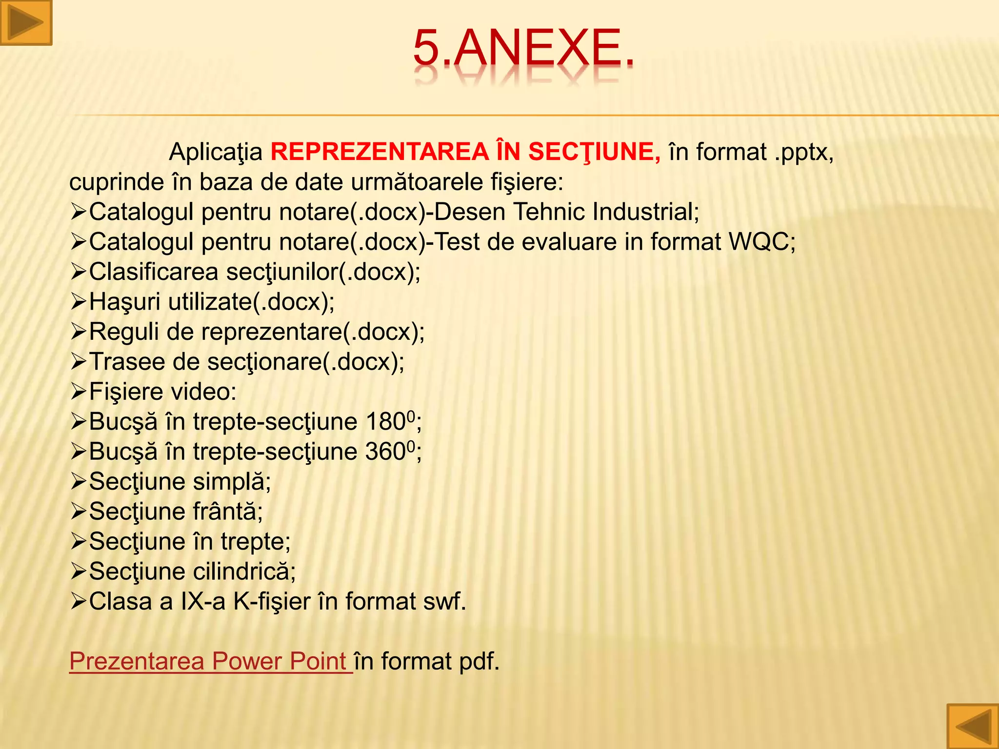 5.ANEXE.
Aplicaţia REPREZENTAREA ÎN SECŢIUNE, în format .pptx,
cuprinde în baza de date următoarele fişiere:
Catalogul pentru notare(.docx)-Desen Tehnic Industrial;
Catalogul pentru notare(.docx)-Test de evaluare in format WQC;
Clasificarea secţiunilor(.docx);
Haşuri utilizate(.docx);
Reguli de reprezentare(.docx);
Trasee de secţionare(.docx);
Fişiere video:
Bucşă în trepte-secţiune 1800;
Bucşă în trepte-secţiune 3600;
Secţiune simplă;
Secţiune frântă;
Secţiune în trepte;
Secţiune cilindrică;
Clasa a IX-a K-fişier în format swf.
Prezentarea Power Point în format pdf.
 