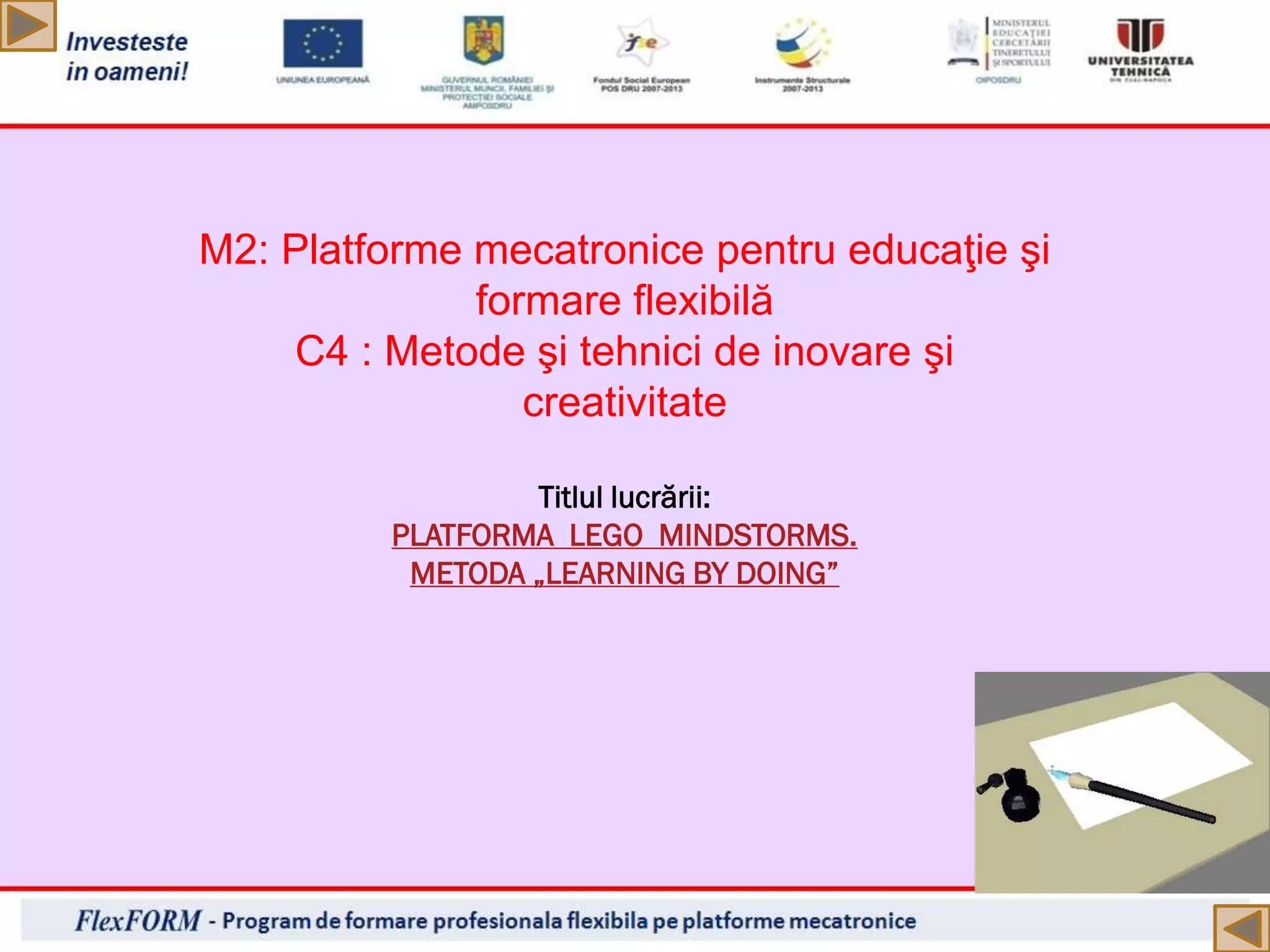 M2: Platforme mecatronice pentru educaţie şi
formare flexibilă
C4 : Metode şi tehnici de inovare şi
creativitate
Titlul lucrării:
PLATFORMA LEGO MINDSTORMS.
METODA „LEARNING BY DOING”
 