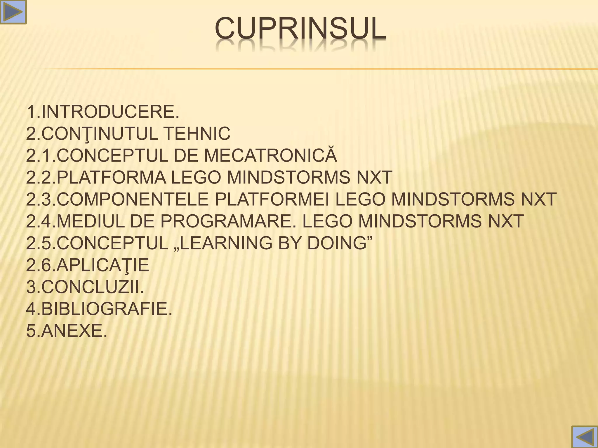 CUPRINSUL
1.INTRODUCERE.
2.CONŢINUTUL TEHNIC
2.1.CONCEPTUL DE MECATRONICĂ
2.2.PLATFORMA LEGO MINDSTORMS NXT
2.3.COMPONENTELE PLATFORMEI LEGO MINDSTORMS NXT
2.4.MEDIUL DE PROGRAMARE. LEGO MINDSTORMS NXT
2.5.CONCEPTUL „LEARNING BY DOING”
2.6.APLICAŢIE
3.CONCLUZII.
4.BIBLIOGRAFIE.
5.ANEXE.
 