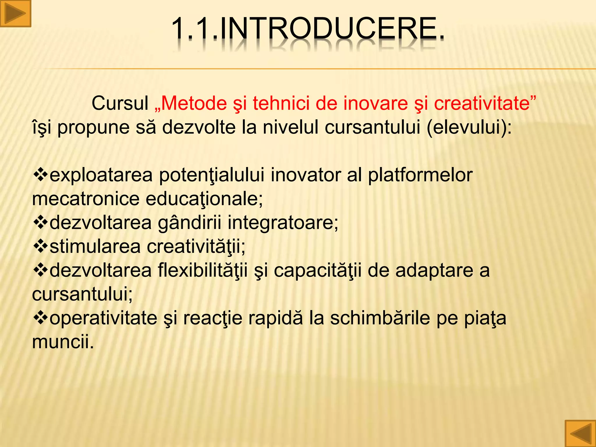 1.1.INTRODUCERE.
Cursul „Metode şi tehnici de inovare şi creativitate”
îşi propune să dezvolte la nivelul cursantului (elevului):
exploatarea potenţialului inovator al platformelor
mecatronice educaţionale;
dezvoltarea gândirii integratoare;
stimularea creativităţii;
dezvoltarea flexibilităţii şi capacităţii de adaptare a
cursantului;
operativitate şi reacţie rapidă la schimbările pe piaţa
muncii.
 