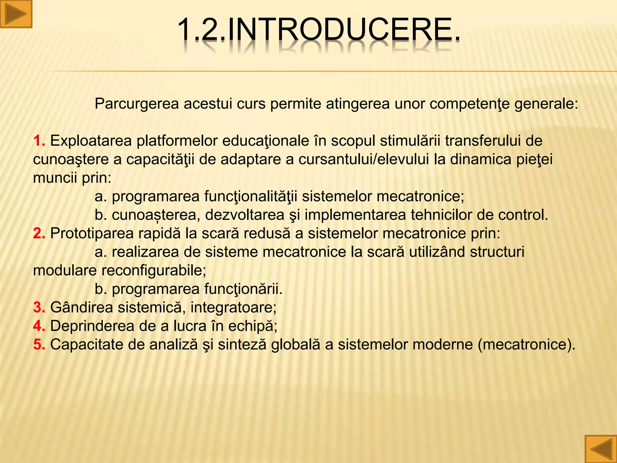 1.2.INTRODUCERE.
Parcurgerea acestui curs permite atingerea unor competenţe generale:
1. Exploatarea platformelor educaţionale în scopul stimulării transferului de
cunoaştere a capacităţii de adaptare a cursantului/elevului la dinamica pieţei
muncii prin:
a. programarea funcţionalităţii sistemelor mecatronice;
b. cunoașterea, dezvoltarea şi implementarea tehnicilor de control.
2. Prototiparea rapidă la scară redusă a sistemelor mecatronice prin:
a. realizarea de sisteme mecatronice la scară utilizând structuri
modulare reconfigurabile;
b. programarea funcţionării.
3. Gândirea sistemică, integratoare;
4. Deprinderea de a lucra în echipă;
5. Capacitate de analiză şi sinteză globală a sistemelor moderne (mecatronice).
 