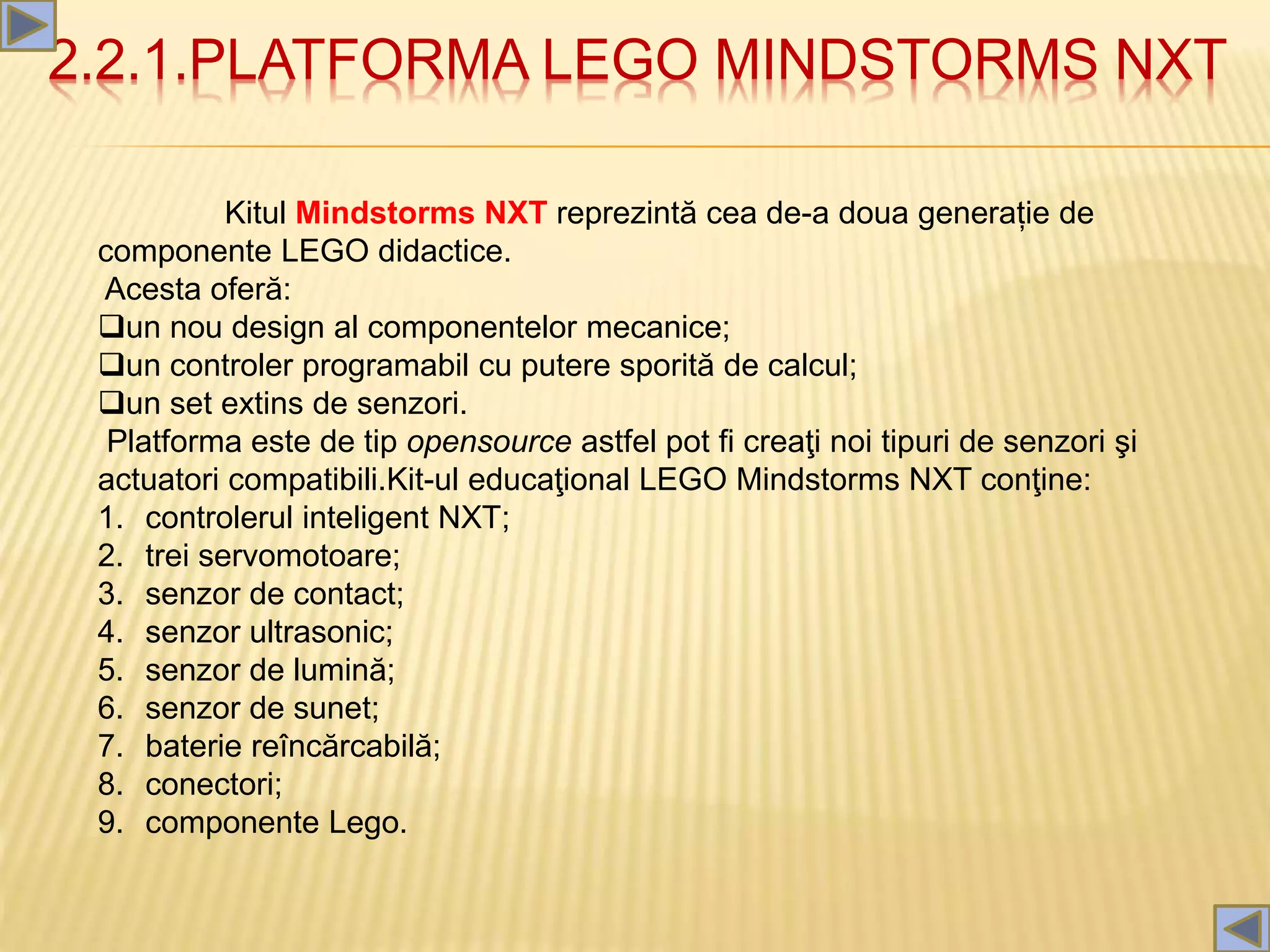 2.2.1.PLATFORMA LEGO MINDSTORMS NXT
Kitul Mindstorms NXT reprezintă cea de-a doua generație de
componente LEGO didactice.
Acesta oferă:
un nou design al componentelor mecanice;
un controler programabil cu putere sporită de calcul;
un set extins de senzori.
Platforma este de tip opensource astfel pot fi creaţi noi tipuri de senzori şi
actuatori compatibili.Kit-ul educaţional LEGO Mindstorms NXT conţine:
1. controlerul inteligent NXT;
2. trei servomotoare;
3. senzor de contact;
4. senzor ultrasonic;
5. senzor de lumină;
6. senzor de sunet;
7. baterie reîncărcabilă;
8. conectori;
9. componente Lego.
 