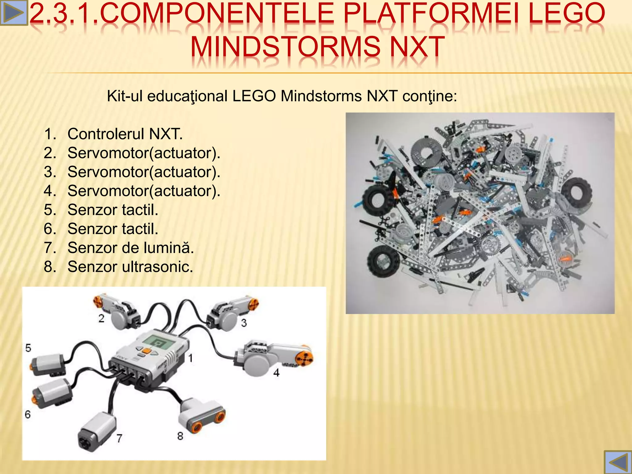 2.3.1.COMPONENTELE PLATFORMEI LEGO
MINDSTORMS NXT
Kit-ul educaţional LEGO Mindstorms NXT conţine:
1. Controlerul NXT.
2. Servomotor(actuator).
3. Servomotor(actuator).
4. Servomotor(actuator).
5. Senzor tactil.
6. Senzor tactil.
7. Senzor de lumină.
8. Senzor ultrasonic.
 