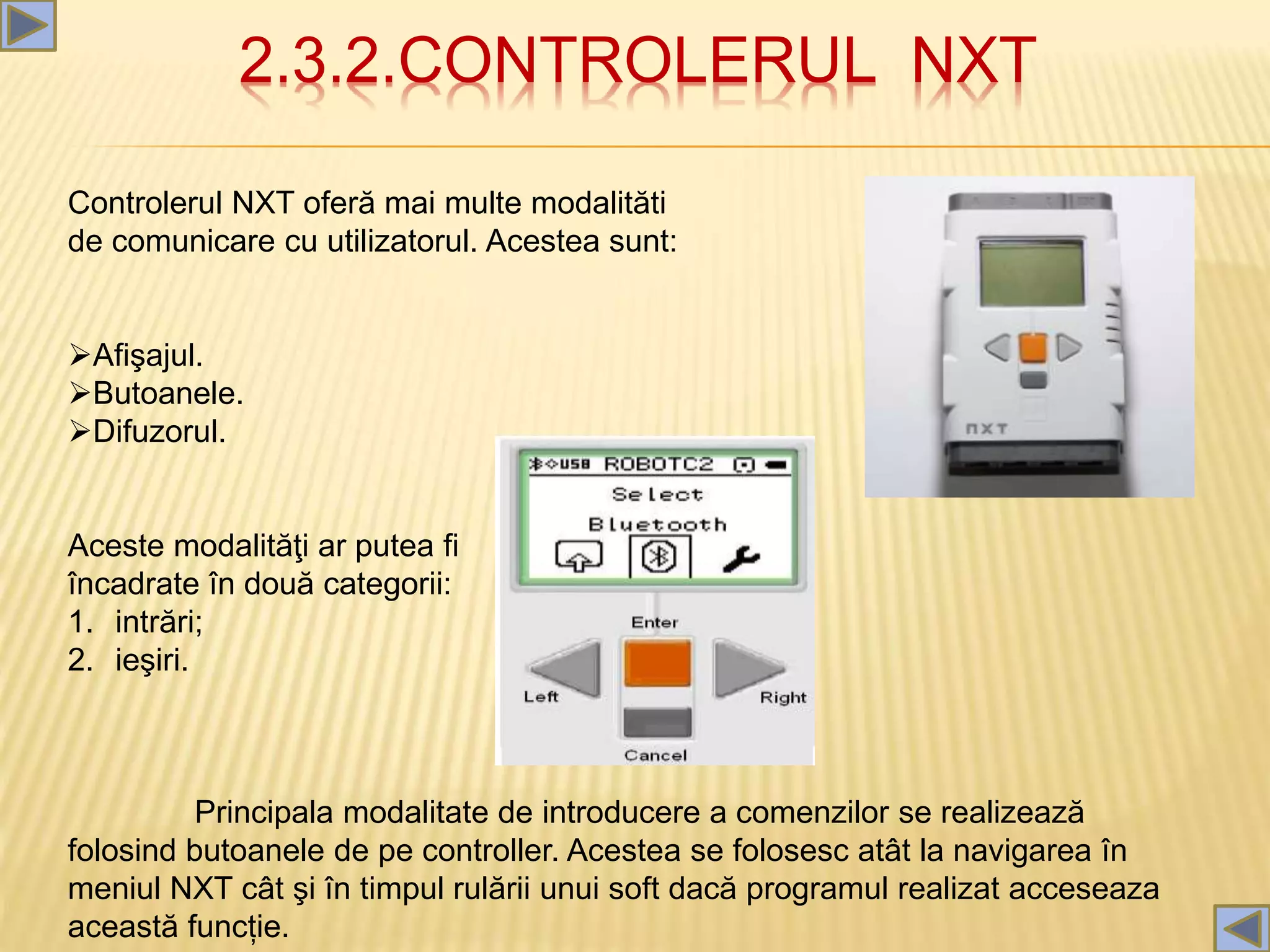 2.3.2.CONTROLERUL NXT
Controlerul NXT oferă mai multe modalităti
de comunicare cu utilizatorul. Acestea sunt:
Afişajul.
Butoanele.
Difuzorul.
Aceste modalităţi ar putea fi
încadrate în două categorii:
1. intrări;
2. ieşiri.
Principala modalitate de introducere a comenzilor se realizează
folosind butoanele de pe controller. Acestea se folosesc atât la navigarea în
meniul NXT cât şi în timpul rulării unui soft dacă programul realizat acceseaza
această funcție.
 